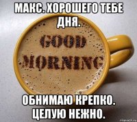 макс. хорошего тебе дня. обнимаю крепко. целую нежно.