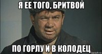 я ее того, бритвой по горлу и в колодец