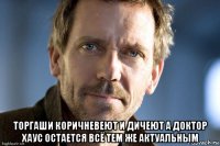  торгаши коричневеют и дичеют а доктор хаус остается всё тем же актуальным