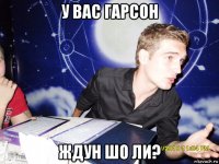 у вас гарсон ждун шо ли?