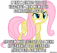 я так и думал что ты удалишь мои мемы че бомбанула да? :d прочем мне посрать ты меня не удивила ты всеравно любитель бомбить!
