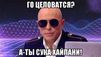 го целоватся? а-ты сука хайпани!