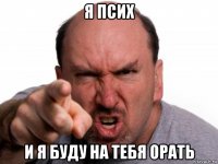 я псих и я буду на тебя орать