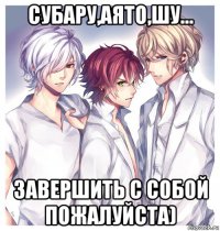 субару,аято,шу... завершить с собой пожалуйста)