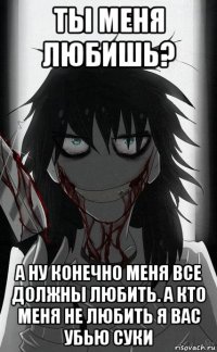 ты меня любишь? а ну конечно меня все должны любить. а кто меня не любить я вас убью суки