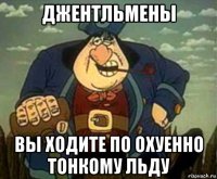 джентльмены вы ходите по охуенно тонкому льду