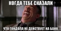 когда тебе сказали что гондола не действует на банк