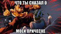 что ты сказал о моей прическе