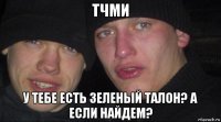 тчми у тебе есть зеленый талон? а если найдем?