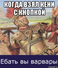когда взял кени с кнопкой 