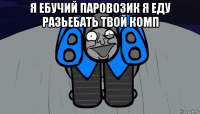 я ебучий паровозик я еду разьебать твой комп 