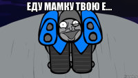 еду мамку твою е... 