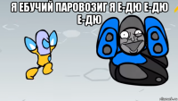 я ебучий паровозиг я е-дю е-дю е-дю 