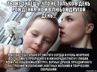 ты же знаешь, что не только в день рождения, но и в любой другой день... я желаю тебе только от чистого сердца и очень искренне всего самого прекрасного и жизнерадостного!!! любви, ярких, незабываемых встреч, верных друзей, праздничного настроения, исполнения заветных желаний и творческих свершений!