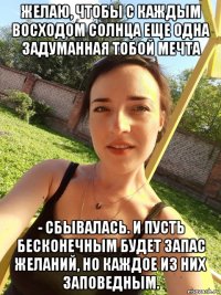 желаю, чтобы с каждым восходом солнца еще одна задуманная тобой мечта - сбывалась. и пусть бесконечным будет запас желаний, но каждое из них заповедным.