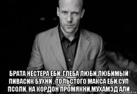  брата нестера еби, глеба люби,любимый пивасик бухни , тольстого макса еби,суп псоли, на кордон промякни,мухамэд али