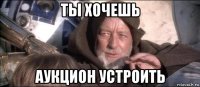 ты хочешь аукцион устроить