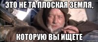это не та плоская земля, которую вы ищете