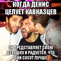 когда денис целует кавказцев он представляет свою девушку и радуется, что они сосут лучше