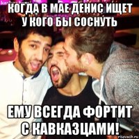 когда в мае денис ищет у кого бы соснуть ему всегда фортит с кавказцами!