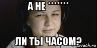 а не ******* ли ты часом?