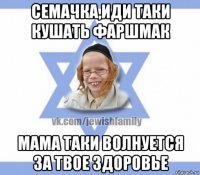 семачка,иди таки кушать фаршмак мама таки волнуется за твое здоровье