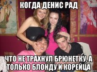 когда денис рад что не трахнул брюнетку, а только блонду и корейца