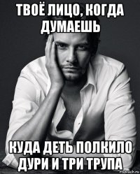 твоё лицо, когда думаешь куда деть полкило дури и три трупа