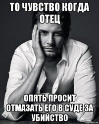 то чувство когда отец опять просит отмазать его в суде за убийство