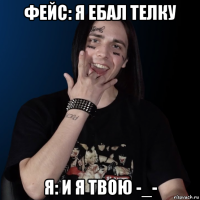 фейс: я ебал телку я: и я твою -_-