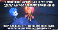 симка: фаир, зачем ьы с верху-право сделал какую-то рекламу про ночник? фаир: не мешайте! я тут говно делаю! нолик: ладно, симка. давай пока погорим с дим-димычем.