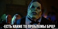  -есть какие то проблемы бро?