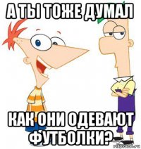 а ты тоже думал как они одевают футболки?