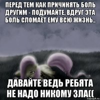 перед тем как причинять боль другим - подумайте, вдруг эта боль сломает ему всю жизнь.. давайте ведь ребята не надо никому зла((