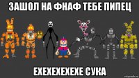 зашол на фнаф тебе пипец ехехехехехе сука