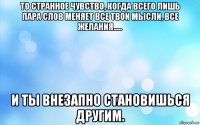 то странное чувство, когда всего лишь пара слов меняет все твои мысли, все желания..... и ты внезапно становишься другим.