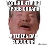 только что вы кровь сосали а теперь вас засосали