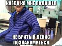 когда ко мне подошел не бритый денис познакомиться