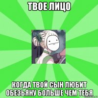 твое лицо когда твой сын любит обезьяну больше чем тебя