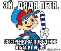 эй , дядя петя. сестрёнку за поведение из*асилуе*ь ?