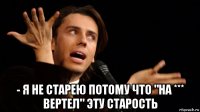  - я не старею потому что "на *** вертел" эту старость