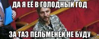 да я её в голодный год за таз пельменей не буду