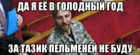 да я её в голодный год за тазик пельменей не буду