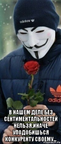  в нашем деле без сентиментальностей нельзя,иначе уподобишься конкуренту своему...