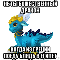 не ты божественный дракон когда из греции поеду блядь в египет