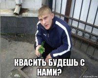  квасить будешь с нами?