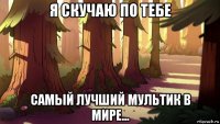 я скучаю по тебе самый лучший мультик в мире...