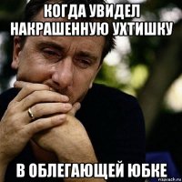 когда увидел накрашенную ухтишку в облегающей юбке