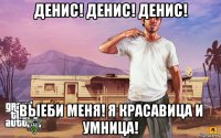 денис! денис! денис! выеби меня! я красавица и умница!