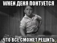when деня понтуется что все сможет решить